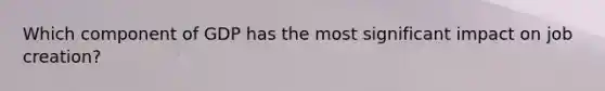 Which component of GDP has the most significant impact on job creation?