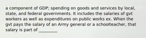 a component of GDP; spending on goods and services by local, state, and federal governments. It includes the salaries of gvt workers as well as expenditures on public works ex. When the gvt pays the salary of an Army general or a schoolteacher, that salary is part of _________