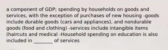 a component of GDP; spending by households on goods and services, with the exception of purchases of new housing -goods include durable goods (cars and appliances), and nondurable goods (food and clothing) -services include intangible items (haircuts and medical -Household spending on education is also included in ________ of services