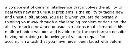 a component of general intelligence that involves the ability to deal with new and unusual problems is the ability to tackle new and unusual situations. You use it when you are deliberately thinking your way through a challenging problem or decision. the ability to tackle new and unusual situations Raul dismantles his malfunctioning vacuum and is able to fix the mechanism despite having no training or knowledge of vacuum repair. You accomplish a task that you have never been faced with before.