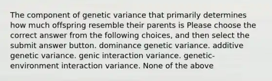 The component of genetic variance that primarily determines how much offspring resemble their parents is Please choose the correct answer from the following choices, and then select the submit answer button. dominance genetic variance. additive genetic variance. genic interaction variance. genetic-environment interaction variance. None of the above