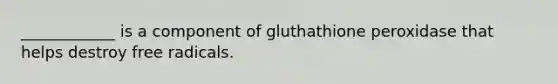 ____________ is a component of gluthathione peroxidase that helps destroy free radicals.