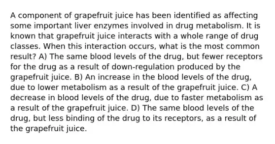 A component of grapefruit juice has been identified as affecting some important liver enzymes involved in drug metabolism. It is known that grapefruit juice interacts with a whole range of drug classes. When this interaction occurs, what is the most common result? A) The same blood levels of the drug, but fewer receptors for the drug as a result of down-regulation produced by the grapefruit juice. B) An increase in <a href='https://www.questionai.com/knowledge/k7oXMfj7lk-the-blood' class='anchor-knowledge'>the blood</a> levels of the drug, due to lower metabolism as a result of the grapefruit juice. C) A decrease in blood levels of the drug, due to faster metabolism as a result of the grapefruit juice. D) The same blood levels of the drug, but less binding of the drug to its receptors, as a result of the grapefruit juice.