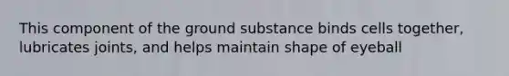 This component of the ground substance binds cells together, lubricates joints, and helps maintain shape of eyeball