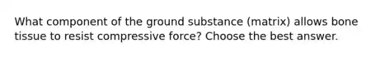 What component of the ground substance (matrix) allows bone tissue to resist compressive force? Choose the best answer.