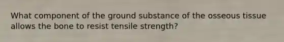 What component of the ground substance of the osseous tissue allows the bone to resist tensile strength?