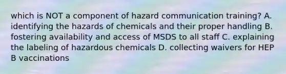 which is NOT a component of hazard communication training? A. identifying the hazards of chemicals and their proper handling B. fostering availability and access of MSDS to all staff C. explaining the labeling of hazardous chemicals D. collecting waivers for HEP B vaccinations