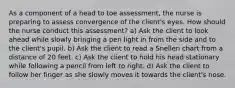 As a component of a head to toe assessment, the nurse is preparing to assess convergence of the client's eyes. How should the nurse conduct this assessment? a) Ask the client to look ahead while slowly bringing a pen light in from the side and to the client's pupil. b) Ask the client to read a Snellen chart from a distance of 20 feet. c) Ask the client to hold his head stationary while following a pencil from left to right. d) Ask the client to follow her finger as she slowly moves it towards the client's nose.