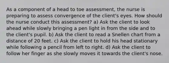 As a component of a head to toe assessment, the nurse is preparing to assess convergence of the client's eyes. How should the nurse conduct this assessment? a) Ask the client to look ahead while slowly bringing a pen light in from the side and to the client's pupil. b) Ask the client to read a Snellen chart from a distance of 20 feet. c) Ask the client to hold his head stationary while following a pencil from left to right. d) Ask the client to follow her finger as she slowly moves it towards the client's nose.