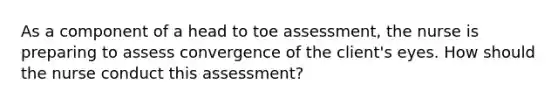 As a component of a head to toe assessment, the nurse is preparing to assess convergence of the client's eyes. How should the nurse conduct this assessment?