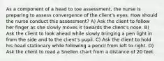 As a component of a head to toe assessment, the nurse is preparing to assess convergence of the client's eyes. How should the nurse conduct this assessment? A) Ask the client to follow her finger as she slowly moves it towards the client's nose. B) Ask the client to look ahead while slowly bringing a pen light in from the side and to the client's pupil. C) Ask the client to hold his head stationary while following a pencil from left to right. D) Ask the client to read a Snellen chart from a distance of 20 feet.