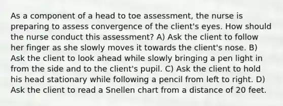 As a component of a head to toe assessment, the nurse is preparing to assess convergence of the client's eyes. How should the nurse conduct this assessment? A) Ask the client to follow her finger as she slowly moves it towards the client's nose. B) Ask the client to look ahead while slowly bringing a pen light in from the side and to the client's pupil. C) Ask the client to hold his head stationary while following a pencil from left to right. D) Ask the client to read a Snellen chart from a distance of 20 feet.