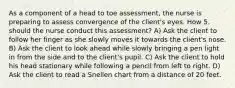 As a component of a head to toe assessment, the nurse is preparing to assess convergence of the client's eyes. How 5. should the nurse conduct this assessment? A) Ask the client to follow her finger as she slowly moves it towards the client's nose. B) Ask the client to look ahead while slowly bringing a pen light in from the side and to the client's pupil. C) Ask the client to hold his head stationary while following a pencil from left to right. D) Ask the client to read a Snellen chart from a distance of 20 feet.