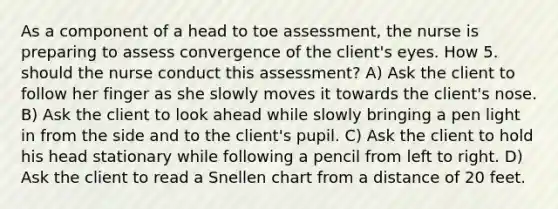 As a component of a head to toe assessment, the nurse is preparing to assess convergence of the client's eyes. How 5. should the nurse conduct this assessment? A) Ask the client to follow her finger as she slowly moves it towards the client's nose. B) Ask the client to look ahead while slowly bringing a pen light in from the side and to the client's pupil. C) Ask the client to hold his head stationary while following a pencil from left to right. D) Ask the client to read a Snellen chart from a distance of 20 feet.