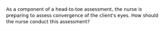 As a component of a head-to-toe assessment, the nurse is preparing to assess convergence of the client's eyes. How should the nurse conduct this assessment?