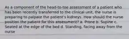 As a component of the head-to-toe assessment of a patient who has been recently transferred to the clinical unit, the nurse is preparing to palpate the patient's kidneys. How should the nurse position the patient for this assessment? a. Prone b. Supine c. Seated at the edge of the bed d. Standing, facing away from the nurse