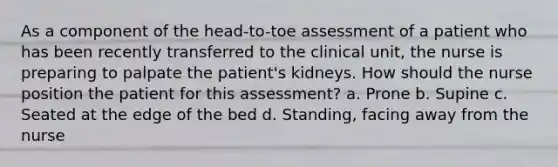 As a component of the head-to-toe assessment of a patient who has been recently transferred to the clinical unit, the nurse is preparing to palpate the patient's kidneys. How should the nurse position the patient for this assessment? a. Prone b. Supine c. Seated at the edge of the bed d. Standing, facing away from the nurse