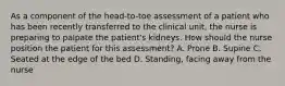 As a component of the head-to-toe assessment of a patient who has been recently transferred to the clinical unit, the nurse is preparing to palpate the patient's kidneys. How should the nurse position the patient for this assessment? A. Prone B. Supine C. Seated at the edge of the bed D. Standing, facing away from the nurse