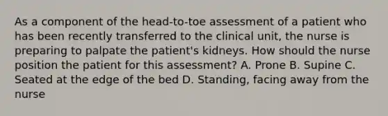 As a component of the head-to-toe assessment of a patient who has been recently transferred to the clinical unit, the nurse is preparing to palpate the patient's kidneys. How should the nurse position the patient for this assessment? A. Prone B. Supine C. Seated at the edge of the bed D. Standing, facing away from the nurse