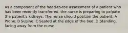 As a component of the head-to-toe assessment of a patient who has been recently transferred, the nurse is preparing to palpate the patient's kidneys. The nurse should position the patient: A Prone. B Supine. C Seated at the edge of the bed. D Standing, facing away from the nurse.