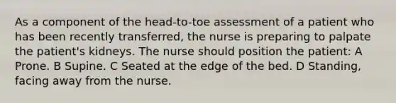 As a component of the head-to-toe assessment of a patient who has been recently transferred, the nurse is preparing to palpate the patient's kidneys. The nurse should position the patient: A Prone. B Supine. C Seated at the edge of the bed. D Standing, facing away from the nurse.