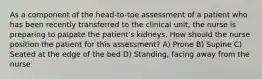 As a component of the head-to-toe assessment of a patient who has been recently transferred to the clinical unit, the nurse is preparing to palpate the patient's kidneys. How should the nurse position the patient for this assessment? A) Prone B) Supine C) Seated at the edge of the bed D) Standing, facing away from the nurse