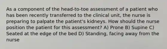 As a component of the head-to-toe assessment of a patient who has been recently transferred to the clinical unit, the nurse is preparing to palpate the patient's kidneys. How should the nurse position the patient for this assessment? A) Prone B) Supine C) Seated at the edge of the bed D) Standing, facing away from the nurse