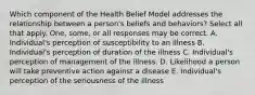 Which component of the Health Belief Model addresses the relationship between a person's beliefs and behaviors? Select all that apply. One, some, or all responses may be correct. A. Individual's perception of susceptibility to an illness B. Individual's perception of duration of the illness C. Individual's perception of management of the illness. D. Likelihood a person will take preventive action against a disease E. Individual's perception of the seriousness of the illness