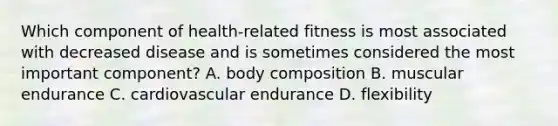 Which component of health-related fitness is most associated with decreased disease and is sometimes considered the most important component? A. body composition B. muscular endurance C. cardiovascular endurance D. flexibility