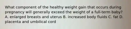 What component of the healthy weight gain that occurs during pregnancy will generally exceed the weight of a full-term baby? A. enlarged breasts and uterus B. increased body fluids C. fat D. placenta and umbilical cord