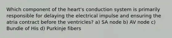 Which component of the heart's conduction system is primarily responsible for delaying the electrical impulse and ensuring the atria contract before the ventricles? a) SA node b) AV node c) Bundle of His d) Purkinje fibers