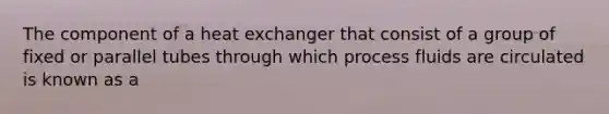 The component of a heat exchanger that consist of a group of fixed or parallel tubes through which process fluids are circulated is known as a