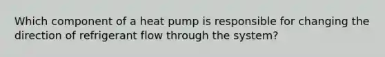 Which component of a heat pump is responsible for changing the direction of refrigerant flow through the system?