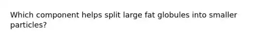 Which component helps split large fat globules into smaller particles?