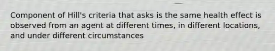 Component of Hill's criteria that asks is the same health effect is observed from an agent at different times, in different locations, and under different circumstances