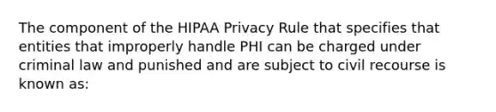 The component of the HIPAA Privacy Rule that specifies that entities that improperly handle PHI can be charged under criminal law and punished and are subject to civil recourse is known as: