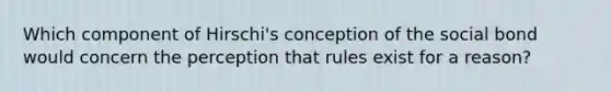 Which component of Hirschi's conception of the social bond would concern the perception that rules exist for a reason?