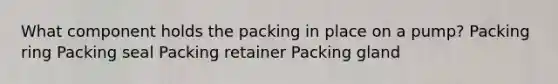 What component holds the packing in place on a pump? Packing ring Packing seal Packing retainer Packing gland