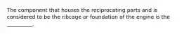 The component that houses the reciprocating parts and is considered to be the ribcage or foundation of the engine is the __________.