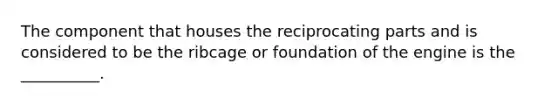 The component that houses the reciprocating parts and is considered to be the ribcage or foundation of the engine is the __________.