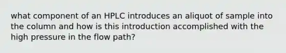 what component of an HPLC introduces an aliquot of sample into the column and how is this introduction accomplished with the high pressure in the flow path?