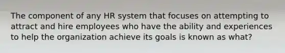 The component of any HR system that focuses on attempting to attract and hire employees who have the ability and experiences to help the organization achieve its goals is known as what?