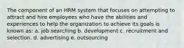 The component of an HRM system that focuses on attempting to attract and hire employees who have the abilities and experiences to help the organization to achieve its goals is known as: a. job searching b. development c. recruitment and selection. d. advertising e. outsourcing