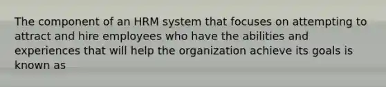 The component of an HRM system that focuses on attempting to attract and hire employees who have the abilities and experiences that will help the organization achieve its goals is known as