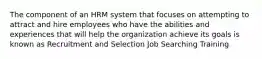 The component of an HRM system that focuses on attempting to attract and hire employees who have the abilities and experiences that will help the organization achieve its goals is known as Recruitment and Selection Job Searching Training