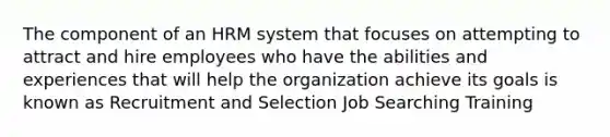 The component of an HRM system that focuses on attempting to attract and hire employees who have the abilities and experiences that will help the organization achieve its goals is known as Recruitment and Selection Job Searching Training