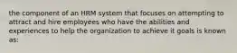 the component of an HRM system that focuses on attempting to attract and hire employees who have the abilities and experiences to help the organization to achieve it goals is known as: