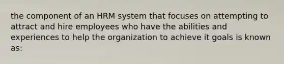 the component of an HRM system that focuses on attempting to attract and hire employees who have the abilities and experiences to help the organization to achieve it goals is known as: