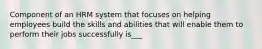 Component of an HRM system that focuses on helping employees build the skills and abilities that will enable them to perform their jobs successfully is___