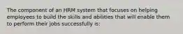 The component of an HRM system that focuses on helping employees to build the skills and abilities that will enable them to perform their jobs successfully is: